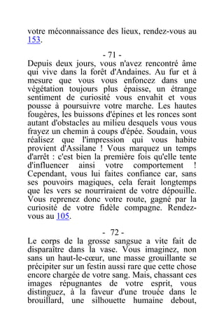 votre méconnaissance des lieux, rendez-vous au
153.
- 71 -
Depuis deux jours, vous n'avez rencontré âme
qui vive dans la forêt d'Andaines. Au fur et à
mesure que vous vous enfoncez dans une
végétation toujours plus épaisse, un étrange
sentiment de curiosité vous envahit et vous
pousse à poursuivre votre marche. Les hautes
fougères, les buissons d'épines et les ronces sont
autant d'obstacles au milieu desquels vous vous
frayez un chemin à coups d'épée. Soudain, vous
réalisez que l'impression qui vous habite
provient d'Assilane ! Vous marquez un temps
d'arrêt : c'est bien la première fois qu'elle tente
d'influencer ainsi votre comportement !
Cependant, vous lui faites confiance car, sans
ses pouvoirs magiques, cela ferait longtemps
que les vers se nourriraient de votre dépouille.
Vous reprenez donc votre route, gagné par la
curiosité de votre fidèle compagne. Rendez-
vous au 105.
- 72 -
Le corps de la grosse sangsue a vite fait de
disparaître dans la vase. Vous imaginez, non
sans un haut-le-cœur, une masse grouillante se
précipiter sur un festin aussi rare que cette chose
encore chargée de votre sang. Mais, chassant ces
images répugnantes de votre esprit, vous
distinguez, à la faveur d'une trouée dans le
brouillard, une silhouette humaine debout,
 