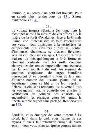immobile, au centre d'un petit îlot boueux. Pour
en savoir plus, rendez-vous au 131. Sinon,
rendez-vous au 31.
- 73 -
Le voyage jusqu'à Sélartz a été long, mais la
récompense est à la mesure de vos efforts ! A la
lisière de la forêt d'Andaines, face à la Grande
Plaine, une immense cité de toile s'étend sous
vos yeux : vous distinguez à la périphérie les
campements des cavaliers ; près du centre,
d'immenses chapiteaux se dressent fièrement
vers un ciel bleu sans nuages. L'aspect des rares
maisons de bois qui longent la forêt forme un
étonnant contraste avec les mille couleurs
chatoyantes des tentes perpétuellement secouées
par le vent soufflant du sud. Au sommet de
quelques chapiteaux, de larges bannières
s'enroulent et se déroulent autour de leur mât
d'attache comme des oiseaux géants qui se
débattraient pour se libérer de leur perchoir.
Sélartz, la cité sans remparts, est ouverte à tous
les voyageurs : ici, ni contrôle des entrées ni
vérification du contenu des chariots qui
encombrent les passages entre les tentes, la
liberté semble régner sans partage. Rendez-vous
au 168.
74
Soudain, vous émergez de votre torpeur ! Le
soleil, haut dans le ciel, vous frappe de ses
rayons et vous fait retrouver l'usage de votre
esprit : vous vous asseyez, épuisé comme jamais
 