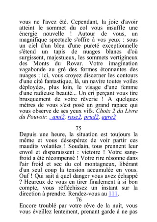 vous ne l'avez été. Cependant, la joie d'avoir
atteint le sommet du col vous insuffle une
énergie nouvelle ! Autour de vous, un
magnifique spectacle s'offre à vos yeux : sous
un ciel d'un bleu d'une pureté exceptionnelle
s'étend un tapis de nuages blancs d'où
surgissent, majestueux, les sommets vertigineux
des Monts du Rovar. Votre imagination
vagabonde au gré des formes étonnantes des
nuages : ici, vous croyez discerner les contours
d'une cité fantastique, là, un navire toutes voiles
déployées, plus loin, le visage d'une femme
d'une radieuse beauté... Un cri perçant vous tire
brusquement de votre rêverie ! A quelques
mètres de vous s'est posé un grand rapacc qui
vous observe de ses yeux vifs. Choix 2 du Livre
du Pouvoir. . ami2, ruse2, prud2, agre2
75
Depuis une heure, la situation est toujours la
même et vous désespérez de voir partir ces
maudits volatiles ! Soudain, tous prennent leur
envol et disparaissent : victoire ! Votre sang-
froid a été récompensé ! Votre rire résonne dans
l'air froid et sec du col montagneux, libérant
d'un seul coup la tension accumulée en vous.
Ouf ! Qui sait à quel danger vous avez échappé
? Heureux de vous en tirer finalement à si bon
compte, vous réfléchissez un instant sur la
direction à prendre. Rendez-vous au 111.
76
Encore troublé par votre rêve de la nuit, vous
vous éveillez lentement, prenant garde à ne pas
 