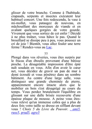 glisser de votre branche. Comme à l'habitude,
crapauds, serpents et insectes exécutent leur
habituel concert. Une fois redescendu, la vase à
mi-mollet, vous pataugez de nouveau, en
mâchouillant des morceaux de viande et en
avalant quelques gorgées de votre gourde.
Vivement que vous sortiez de cet enfer ! Décidé
à ne plus traîner, vous hâtez le pas. Quand le
brouillard se dissipe peu à peu, vous poussez un
cri de joie ! Bientôt, vous allez fouler une terre
ferme ! Rendez-vous au Lac.
77
Plongé dans vos rêveries, vous êtes surpris par
le fracas d'un éboulis provenant d'une bâtisse
proche. La désagréable impression d'être épié
naît soudain en vous. Afin d'en avoir le cœur
net, vous décidez de gravir un pan de mur à
demi écroulé et vous pénétrez dans un sombre
bâtiment. Au centre d'une large salle, vous
distinguez une grande cheminée de pierre,
apparemment encore intacte alors que le
mobilier en bois s'est désagrégé au cours du
temps. Vous perdez brutalement l'équilibre en
glissant sur une dalle brisée recouverte d'une
épaisse plaque de mousse. A peine vous êtes-
vous relevé qu'un immense cobra qui a plus de
deux fois votre taille se dresse en sifflant devant
vous ! Choix 5 du Livre du Pouvoir. . ami5,
ruse5, prud5, agre5
 