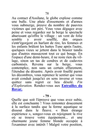 78
Au contact d'Assilane, le globe explose comme
une bulle. Une pluie d'ossements et d'armes
vous submerge, preuve du nombre de pauvres
victimes qui ont péri. Vous vous dégagez avec
peine et vous regardez sur la berge le spectacle
ahurissant qu'offre le village : un vent de folie
semble y avoir soufflé, des orques
s'entr'égorgent en hurlant de rire, les femmes et
les enfants brûlent les huttes Tune après l'autre,
quelques vieux se jettent dans le brasier tandis
que d'autres massacrent tout ce qui bouge. En
l'espace d'une demi-heure, il ne reste rien du vil-
lage, sinon un tas de cendres et de cadavres
carbonisés. Revenu sur la berge, vous
contemplez, non sans un certain effarement,
l'étendue du désastre. Après avoir fouillé parmi
les décombres, vous reprenez le sentier qui vous
avait conduit jusqu'ici en sens inverse et vous
quittez sans regret ce lieu désolé. Fin
d'Exploration. Rendez-vous aux Entrailles du
Rovar.
- 79 -
Quelle que soit l'épreuve que vous avez subie,
elle est concluante ! Vous remontez doucement
à la surface tandis que la forme aquatique se
dissout dans le fleuve. « Bien étrange
expérience », songez-vous en rejoignant la rive
où se trouve votre équipement... et une
charmante jeune femme blonde occupée à
l'examiner avec intérêt ! Malgré votre position,
 
