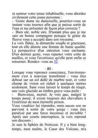 et surtout votre tenue inhabituelle, vous abordez
civilement cette jeune personne :
- Gente dame ou damoiselle, pourriez-vous un
instant vous tournez afin que je puisse sortir de
l'eau et me présenter de façon plus correcte ?
- Bien sûr, noble sire. D'autant plus que je me
sais en bonne compagnie puisque le génie du
fleuve vous a accepté dans son royaume.
La voix flûtée, la démarche souple et gracieuse,
tout en elle dénote une femme de haute qualité.
La perspective d'un entretien vous enchante.
D'un dernier geste, vous rajustez votre cotte de
mailles, et vous l'avertissez qu'elle peut enfin se
retourner. Rendez- vous au 32.
- 80 -
Lorsque vous reprenez conscience, l'environne-
ment s'est à nouveau transformé : vous êtes
debout sur un sol dallé de marbre noir, et votre
champ de vision est réduit à quelques mètres
seulement. Sans vous laisser le temps de réagir,
une voix glaciale au timbre grave vous parle :
- Bienvenue, mortel. Je vois que, malgré le
temps passé, il existe toujours des chevaliers à
l'extérieur de mon éternelle prison.
Vous voudriez lui répondre, mais aucun son ne
parvient à sortir de votre gorge : vous êtes
paralysé par une force inconnue et invisible !
Après une courte interruption, la voix reprend
son discours :
Je suis la Sphère de Noirceur. Il y a bien long-
temps, mon maître, le Cœur des Volcans, m'a
 