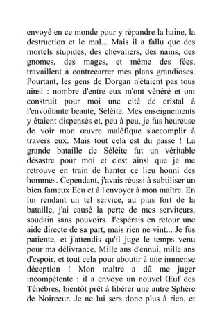 envoyé en ce monde pour y répandre la haine, la
destruction et le mal... Mais il a fallu que des
mortels stupides, des chevaliers, des nains, des
gnomes, des mages, et même des fées,
travaillent à contrecarrer mes plans grandioses.
Pourtant, les gens de Dorgan n'étaient pas tous
ainsi : nombre d'entre eux m'ont vénéré et ont
construit pour moi une cité de cristal à
l'envoûtante beauté, Séléite. Mes enseignements
y étaient dispensés et, peu à peu, je fus heureuse
de voir mon œuvre maléfique s'accomplir à
travers eux. Mais tout cela est du passé ! La
grande bataille de Séléite fut un véritable
désastre pour moi et c'est ainsi que je me
retrouve en train de hanter ce lieu honni des
hommes. Cependant, j'avais réussi à subtiliser un
bien fameux Ecu et à l'envoyer à mon maître. En
lui rendant un tel service, au plus fort de la
bataille, j'ai causé la perte de mes serviteurs,
soudain sans pouvoirs. J'espérais en retour une
aide directe de sa part, mais rien ne vint... Je fus
patiente, et j'attendis qu'il juge le temps venu
pour ma délivrance. Mille ans d'ennui, mille ans
d'espoir, et tout cela pour aboutir à une immense
déception ! Mon maître a dû me juger
incompétente : il a envoyé un nouvel Œuf des
Ténèbres, bientôt prêt à libérer une autre Sphère
de Noirceur. Je ne lui sers donc plus à rien, et
 