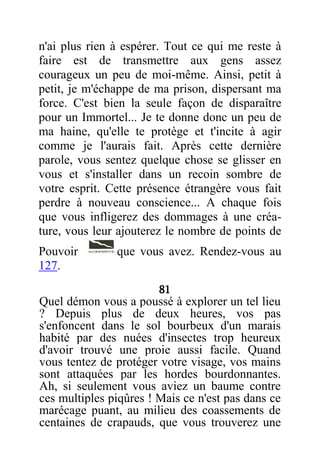 n'ai plus rien à espérer. Tout ce qui me reste à
faire est de transmettre aux gens assez
courageux un peu de moi-même. Ainsi, petit à
petit, je m'échappe de ma prison, dispersant ma
force. C'est bien la seule façon de disparaître
pour un Immortel... Je te donne donc un peu de
ma haine, qu'elle te protège et t'incite à agir
comme je l'aurais fait. Après cette dernière
parole, vous sentez quelque chose se glisser en
vous et s'installer dans un recoin sombre de
votre esprit. Cette présence étrangère vous fait
perdre à nouveau conscience... A chaque fois
que vous infligerez des dommages à une créa-
ture, vous leur ajouterez le nombre de points de
Pouvoir que vous avez. Rendez-vous au
127.
81
Quel démon vous a poussé à explorer un tel lieu
? Depuis plus de deux heures, vos pas
s'enfoncent dans le sol bourbeux d'un marais
habité par des nuées d'insectes trop heureux
d'avoir trouvé une proie aussi facile. Quand
vous tentez de protéger votre visage, vos mains
sont attaquées par les hordes bourdonnantes.
Ah, si seulement vous aviez un baume contre
ces multiples piqûres ! Mais ce n'est pas dans ce
marécage puant, au milieu des coassements de
centaines de crapauds, que vous trouverez une
 