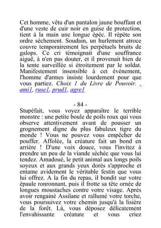 Cet homme, vêtu d'un pantalon jaune bouffant et
d'une veste de cuir noir en guise de protection,
tient à la main une longue épéc. Il répète son
ordre sèchement. Soudain, un hurlement atroce
couvre temporairement les perpétuels bruits de
galops. Ce cri témoignait d'une souffrance
aiguë, à n'en pas douter, et il provenait bien de
la tente surveillée si étroitement par le soldat.
Manifestement insensible à cet événement,
l'homme d'armes insiste lourdement pour que
vous partiez. Choix 1 du Livre de Pouvoir. .
ami1, ruse1, prud1, agre1
- 84 -
Stupéfait, vous voyez apparaître le terrible
monstre : une petite boule de poils roux qui vous
observe attentivement avant de pousser un
grognement digne du plus fabuleux tigre du
monde ! Vous ne pouvez vous empêcher de
pouffer. Affolée, la créature fait un bond en
arrière ! D'une voix douce, vous l'invitez à
prendre un peu de la viande séchéc que vous lui
tendez. Amadoué, le petit animal aux longs poils
soyeux et aux grands yeux dorés s'approche et
entame avidement le véritable festin que vous
lui offrez. A la fin du repas, il bondit sur votre
épaule ronronnant, puis il frotte sa tête ornée de
longues moustaches contre votre visage. Après
avoir rengainé Assilane et rallumé votre torche,
vous poursuivez votre chemin jusqu'à la lisière
de la forêt. Là, vous déposez délicatement
l'envahissante créature et vous criez
 