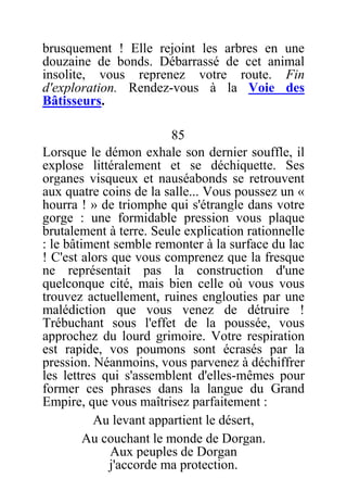 brusquement ! Elle rejoint les arbres en une
douzaine de bonds. Débarrassé de cet animal
insolite, vous reprenez votre route. Fin
d'exploration. Rendez-vous à la Voie des
Bâtisseurs.
85
Lorsque le démon exhale son dernier souffle, il
explose littéralement et se déchiquette. Ses
organes visqueux et nauséabonds se retrouvent
aux quatre coins de la salle... Vous poussez un «
hourra ! » de triomphe qui s'étrangle dans votre
gorge : une formidable pression vous plaque
brutalement à terre. Seule explication rationnelle
: le bâtiment semble remonter à la surface du lac
! C'est alors que vous comprenez que la fresque
ne représentait pas la construction d'une
quelconque cité, mais bien celle où vous vous
trouvez actuellement, ruines englouties par une
malédiction que vous venez de détruire !
Trébuchant sous l'effet de la poussée, vous
approchez du lourd grimoire. Votre respiration
est rapide, vos poumons sont écrasés par la
pression. Néanmoins, vous parvenez à déchiffrer
les lettres qui s'assemblent d'elles-mêmes pour
former ces phrases dans la langue du Grand
Empire, que vous maîtrisez parfaitement :
Au levant appartient le désert,
Au couchant le monde de Dorgan.
Aux peuples de Dorgan
j'accorde ma protection.
 