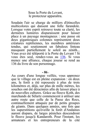 Sous la Porte du Levant,
le protecteur apparaîtra.
Soudain l'air se charge de milliers d'étincelles
multicolores qui dansent une folle farandole.
Lorsque votre esprit retrouve toute sa clarté, les
dernières lumières disparaissent pour laisser
place à un paysage montagneux : une passe où
deux gigantesques colonnes représentent deux
créatures reptiliennes, les membres antérieurs
tendus, qui soutiennent un fabuleux linteau
masquant partiellement le soleil au zénith...
Vous avez été téléporté à la Porte du Levant ! Si
vous êtes seul, rendez-vous au 136. Si vous
menez une alliance, chaque joueur se rend au
136 du livre de son personnage.
- 86 -
Au cours d'une longue veillée, vous apprenez
que le village est en pleine expansion : en deux
ans, la forêt a été repoussée à plus de trois
kilomètres et, déjà, sur plus de mille mètres, les
souches ont été déracinées afin de laisser place à
de nouvelles cultures. Grâce au fleuve Koth, des
marchands de Sélartz commencent à utiliser une
autre route que celle de la Passe des Rocs,
continuellement attaquée par de petits groupes
de géants. Dans quelques années, une fois que
les superstitions qu'éveille la forêt d'Andaines
auront disparu, de larges péniches descendront
le fleuve jusqu'à Kandaroth. Pour l'instant, les
armateurs et les entrepreneurs de la cité
 