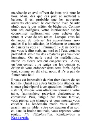 marchande en aval offrent de bons prix pour le
bois. Mais, dès que ces prix se mettront à
baisser, il est probable que les nouveaux
arrivants choisiront le commerce avec Sélartz
plutôt que le dur métier de bûcheron. Comme
tous ses collègues, votre interlocuteur espère
économiser suffisamment pour acheter des
terres et vivre de ses rentes. Lorsque vous lui
demandez de préciser les superstitions aux-
quelles il a fait allusion, le bûcheron se contente
de baisser la voix et il murmure : - Je ne devrais
pas vous le dire mais, au nord et à l'est, certains
prétendent avoir vu des créatures pas vraiment
humaines. On parle aussi de malédiction...
même les fleurs seraient dangereuses... Alors,
un bon conseil : ne tentez pas les démons et
évitez de vous enfoncer dans cette forêt. Après
tout, comme on dit chez nous, il n'y a pas de
fumée sans feu !
Il vous est impossible de rien tirer d'autre de cet
homme. Quant aux autres bûcherons attablés, un
silence gêné répond à vos questions. Inutile d'in-
sister et, dès que vous offrez une tournée à votre
table, l'atmosphère redevient chaleureuse et
conviviale. Puis, fatigué par l'heure tardive,
vous prenez une chambre et vous montez vous
coucher. Le lendemain matin vous laissez,
avachi sur sa table, votre compagnon d'un soir
et, dans la bruine matinale, vous reprenez votre
route... Fin d'Exploration. Rendez-vous à
Kandaroth.
 