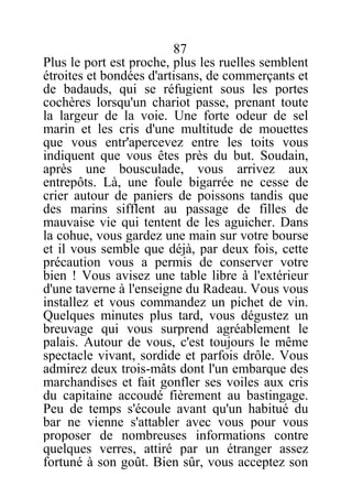 87
Plus le port est proche, plus les ruelles semblent
étroites et bondées d'artisans, de commerçants et
de badauds, qui se réfugient sous les portes
cochères lorsqu'un chariot passe, prenant toute
la largeur de la voie. Une forte odeur de sel
marin et les cris d'une multitude de mouettes
que vous entr'apercevez entre les toits vous
indiquent que vous êtes près du but. Soudain,
après une bousculade, vous arrivez aux
entrepôts. Là, une foule bigarrée ne cesse de
crier autour de paniers de poissons tandis que
des marins sifflent au passage de filles de
mauvaise vie qui tentent de les aguicher. Dans
la cohue, vous gardez une main sur votre bourse
et il vous semble que déjà, par deux fois, cette
précaution vous a permis de conserver votre
bien ! Vous avisez une table libre à l'extérieur
d'une taverne à l'enseigne du Radeau. Vous vous
installez et vous commandez un pichet de vin.
Quelques minutes plus tard, vous dégustez un
breuvage qui vous surprend agréablement le
palais. Autour de vous, c'est toujours le même
spectacle vivant, sordide et parfois drôle. Vous
admirez deux trois-mâts dont l'un embarque des
marchandises et fait gonfler ses voiles aux cris
du capitaine accoudé fièrement au bastingage.
Peu de temps s'écoule avant qu'un habitué du
bar ne vienne s'attabler avec vous pour vous
proposer de nombreuses informations contre
quelques verres, attiré par un étranger assez
fortuné à son goût. Bien sûr, vous acceptez son
 