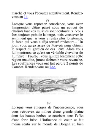 marché et vous l'écoutez attentivement. Rendez-
vous au 14.
88
Lorsque vous reprenez conscience, vous avez
l'impression d'être passé sous un convoi de
chariots tant vos muscles sont douloureux. Vous
êtes toujours près de la berge, mais vous avez le
sentiment que, si vous y restez plus longtemps,
la force qui vous a déjà torturé reviendra... Un
jour, vous aurez assez de Pouvoir pour obtenir
le respect du gardien de ces lieux. Alors vous
lui montrerez ce qu'est un véritable chevalier de
l'Empire ! Fourbu, vous quittez lentement cette
région maudite, jurant d'obtenir votre revanche.
Les souffrances vous ont fait perdre 2 points de
Combat. Rendez-vous au Lac.
89
Lorsque vous émergez de l'inconscience, vous
vous retrouvez au milieu d'une grande plaine
dont les hautes herbes se courbent sous l'effet
d'une forte brise. L'influence du cœur se fait
moins sentir sur le monde de Dorgan et, bien
 