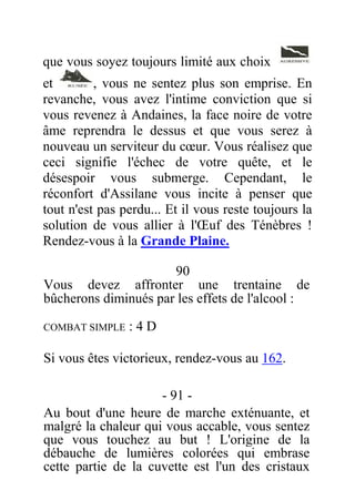 que vous soyez toujours limité aux choix
et , vous ne sentez plus son emprise. En
revanche, vous avez l'intime conviction que si
vous revenez à Andaines, la face noire de votre
âme reprendra le dessus et que vous serez à
nouveau un serviteur du cœur. Vous réalisez que
ceci signifie l'échec de votre quête, et le
désespoir vous submerge. Cependant, le
réconfort d'Assilane vous incite à penser que
tout n'est pas perdu... Et il vous reste toujours la
solution de vous allier à l'Œuf des Ténèbres !
Rendez-vous à la Grande Plaine.
90
Vous devez affronter une trentaine de
bûcherons diminués par les effets de l'alcool :
COMBAT SIMPLE : 4 D
Si vous êtes victorieux, rendez-vous au 162.
- 91 -
Au bout d'une heure de marche exténuante, et
malgré la chaleur qui vous accable, vous sentez
que vous touchez au but ! L'origine de la
débauche de lumières colorées qui embrase
cette partie de la cuvette est l'un des cristaux
 