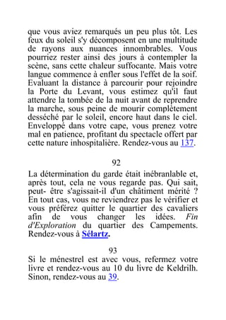 que vous aviez remarqués un peu plus tôt. Les
feux du soleil s'y décomposent en une multitude
de rayons aux nuances innombrables. Vous
pourriez rester ainsi des jours à contempler la
scène, sans cette chaleur suffocante. Mais votre
langue commence à enfler sous l'effet de la soif.
Evaluant la distance à parcourir pour rejoindre
la Porte du Levant, vous estimez qu'il faut
attendre la tombée de la nuit avant de reprendre
la marche, sous peine de mourir complètement
desséché par le soleil, encore haut dans le ciel.
Enveloppé dans votre cape, vous prenez votre
mal en patience, profitant du spectacle offert par
cette nature inhospitalière. Rendez-vous au 137.
92
La détermination du garde était inébranlable et,
après tout, cela ne vous regarde pas. Qui sait,
peut- être s'agissait-il d'un châtiment mérité ?
En tout cas, vous ne reviendrez pas le vérifier et
vous préférez quitter le quartier des cavaliers
afin de vous changer les idées. Fin
d'Exploration du quartier des Campements.
Rendez-vous à Sélartz.
93
Si le ménestrel est avec vous, refermez votre
livre et rendez-vous au 10 du livre de Keldrilh.
Sinon, rendez-vous au 39.
 