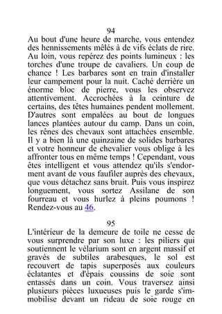 94
Au bout d'une heure de marche, vous entendez
des hennissements mêlés à de vifs éclats de rire.
Au loin, vous repérez des points lumineux : les
torches d'une troupe de cavaliers. Un coup de
chance ! Les barbares sont en train d'installer
leur campement pour la nuit. Caché derrière un
énorme bloc de pierre, vous les observez
attentivement. Accrochées à la ceinture de
certains, des têtes humaines pendent mollement.
D'autres sont empalées au bout de longues
lances plantées autour du camp. Dans un coin,
les rênes des chevaux sont attachées ensemble.
Il y a bien là une quinzaine de solides barbares
et votre honneur de chevalier vous oblige à les
affronter tous en même temps ! Cependant, vous
êtes intelligent et vous attendez qu'ils s'endor-
ment avant de vous faufiler auprès des chevaux,
que vous détachez sans bruit. Puis vous inspirez
longuement, vous sortez Assilane de son
fourreau et vous hurlez à pleins poumons !
Rendez-vous au 46.
95
L'intérieur de la demeure de toile ne cesse de
vous surprendre par son luxe : les piliers qui
soutiennent le vélarium sont en argent massif et
gravés de subtiles arabesques, le sol est
recouvert de tapis superposés aux couleurs
éclatantes et d'épais coussins de soie sont
entassés dans un coin. Vous traversez ainsi
plusieurs pièces luxueuses puis le garde s'im-
mobilise devant un rideau de soie rouge en
 
