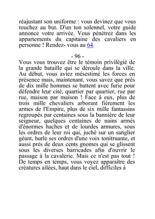 réajustant son uniforme : vous devinez que vous
touchez au but. D'un ton solennel, votre guide
annonce votre arrivée. Vous pénétrez dans les
appartements du capitaine des cavaliers en
personne ! Rendez- vous au 64.
- 96 -
Vous vous trouvez être le témoin privilégié de
la grande bataille qui se déroule dans la ville.
Au début, vous aviez mésestimé les forces en
présence mais, maintenant, vous savez que près
de dix mille hommes se battent avec furie pour
défendre leur cité, quartier par quartier, rue par
rue, maison par maison ! Face à eux, plus de
trois mille chevaliers arborant fièrement les
armes de l'Empire, plus de six mille fantassins
regroupés par centaines sous la bannière de leur
seigneur, quelques centaines de nains armés
d'énormes haches et de lourdes armures, sous
les ordres de leur roi qui, juché sur un sanglier
géant, hurle ses ordres d'une voix tonitruante, et
aussi près de deux cents gnomes qui se glissent
sous les diverses barricades afin d'ouvrir le
passage à la cavalerie. Mais ce n'est pas tout !
De temps en temps, vous voyez apparaître des
créatures ailées, haut dans le ciel, difficiles à
 
