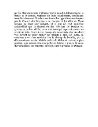 qu'elle était en mesure d'affirmer que le paladin, l'illusionniste, le
barde et le démon, victimes de leurs cauchemars, souffraient
tous d'épuisement. Nombreuses furent les hypothèses envisagées
par le Conseil des Seigneurs de Dorgan et les elfes de Mani
lorsque ce récit leur parvint. Et si nul ne veut admettre
aujourd'hui que la disparition des Héritiers de Dorgan est
synonyme de leur décès, rares sont ceux qui espèrent encore les
revoir un joûr. Grâce à eux, Synaps n'a désormais plus que deux
vies devant lui pour mener ses projets à bien. En outre, sa
septième mort s'est traduite, sur le champ de bataille, par la
déroute de son armée. Mais le maître de Malmort reviendra, plus
puissant que jamais. Sous sa huitième forme, il n'aura de cesse
d'avoir anéanti ses ennemis, elfes de Mani et peuples de Dorgan.
 