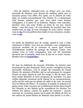 - Soir de lumière, répondez-vous, en chœur avec vos amis,
persuadé de disposer avec Karam du meilleur guide que ce
royaume puisse vous offrir. Peu après, sur le chemin de votre
logis, un sombre pressentiment vous étreint. Il y a maintenant
cinq bonnes minutes que vous avez salué votre dernier
compagnon, à la porte de sa demeure. Depuis, vous entendez,
derrière vous, une sorte d'écho au bruit de vos pas. Aucun
doute... vous êtes suivi ! Si vous décidez de marcher plus vite,
rendez-vous au 115. Si vous envisagez de vous cacher, rendez-
vous au 65. Si vous préférez faire halte et vous retourner, rendez-
vous au 95.
127
Au matin du douzième jour de voyage, quand le vent a enfin
commencé à faiblir, vous avez pu constater, avec soulagement,
qu'aucun membre de la caravane ni aucun jaerl n'avait
véritablement souffert du passage du barkane. Certes, tout
comme vous et votre compagnon, tous ont été durement
éprouvés par la tempête, mais avec la joie de se sentir vivants.
Rendez-vous au Grand Roc.
128
De tous les habitants du royaume d'Orchha, les Qwizirs sont
assurément les plus étonnants. Fiers, secrets, courageux et d'une
incroyable résistance, c'est le peuple des nomades du Grand
Désert. De mémoire d'Orchhi, nul ne sait pourquoi ils voyagent
d'oasis en oasis, depuis la nuit des temps, à dos de jaerl, avec
leurs tentes blanches et leurs troupeaux de marduks. Les plus
vieilles légendes racontent qu'ils étaient là au commencement,
qu'ils ont été créés par les génies du sable et du vent, en accord
avec les Fléaux du Désert : le scorpion, la mygale, le serpent et la
guêpe noire. Cette croyance est si solidement ancrée dans l'esprit
des Chandis et des Suhuls qu'ils considèrent les Qwizirs, les
enfants des djinns, comme les guides du royaume : aucune
caravane ne s'aventure jamais sur la piste des Mines de Kuz ou
des salines du grand Bassin de Manasir sans Qwizir à sa tête ;
 