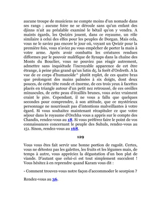 aucune troupe de musiciens ne compte moins d'un nomade dans
ses rangs ; aucune foire ne se déroule sans qu'un enfant des
djinns n'ait au préalable examiné le bétail qu'on y vendra. A
maints égards, les Qwizirs jouent, dans ce royaume, un rôle
similaire à celui des elfes pour les peuples de Dorgan. Mais cela,
vous ne le saviez pas encore le jour où, voyant un Qwizir pour la
première fois, vous n'aviez pu vous empêcher de porter la main à
votre arme. Après avoir combattu les créatures rendues
difformes par le pouvoir maléfique de Synaps dans la chaîne des
Monts du Bouclier, vous ne pouviez pas réagir autrement,
admettre sans inquiétude l'incroyable apparence de cet être
étrange, à peine plus grand qu'un lutin dç, la forêt d'Ordreth. A la
vue de ce corps d'humanoïde^ plutôt replet, de ces quatre bras
que prolongent des mains palmées à six doigts, dont deux
pouces, de cette tête ronde et énorme, de ces trois yeux à facettes
placés en triangle autour d'un petit nez retroussé, de ces oreilles
minuscules, de cette peau d'écaillés brunes, vous aviez vraiment
craint le pire. Cependant, il ne vous a fallu que quelques
secondes pour comprendre, à son attitude, que ce mystérieux
personnage ne nourrissait pas d'intentions malveillantes à votre
égard. Si vous souhaitez maintenant récapituler ce que votre
séjour dans le royaume d'Orchha vous a appris sur le compte des
Chandis, rendez-vous au 18. Si vous préférez faire le point de vos
connaissances concernant le peuple des Suhuls, rendez-vous au
151. Sinon, rendez-vous au 168.
129
Vous vous êtes fait servir une bonne portion de ragoût. Certes,
vous ne détestez pas les galettes, les fruits et les légumes mais, de
temps à autre, vous appréciez la dégustation d'un bon plat de
viande. D'autant que celui-ci est tout simplement succulent !
Vous hésitez à en reprendre quand Karam vous dit :
- Comment trouvez-vous notre façon d'accommoder le scorpion ?
Rendez-vous au 36.
 