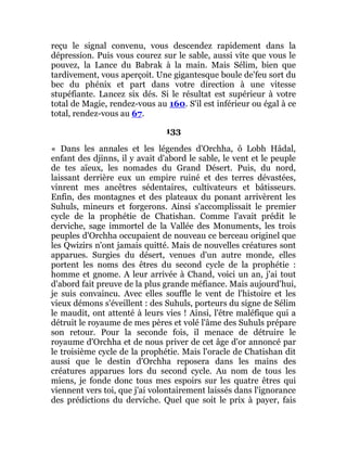 reçu le signal convenu, vous descendez rapidement dans la
dépression. Puis vous courez sur le sable, aussi vite que vous le
pouvez, la Lance du Babrak à la main. Mais Sélim, bien que
tardivement, vous aperçoit. Une gigantesque boule de'feu sort du
bec du phénix et part dans votre direction à une vitesse
stupéfiante. Lancez six dés. Si le résultat est supérieur à votre
total de Magie, rendez-vous au 160. S'il est inférieur ou égal à ce
total, rendez-vous au 67.
133
« Dans les annales et les légendes d'Orchha, ô Lobh Hâdal,
enfant des djinns, il y avait d'abord le sable, le vent et le peuple
de tes aïeux, les nomades du Grand Désert. Puis, du nord,
laissant derrière eux un empire ruiné et des terres dévastées,
vinrent mes ancêtres sédentaires, cultivateurs et bâtisseurs.
Enfin, des montagnes et des plateaux du ponant arrivèrent les
Suhuls, mineurs et forgerons. Ainsi s'accomplissait le premier
cycle de la prophétie de Chatishan. Comme l'avait prédit le
derviche, sage immortel de la Vallée des Monuments, les trois
peuples d'Orchha occupaient de nouveau ce berceau originel que
les Qwizirs n'ont jamais quitté. Mais de nouvelles créatures sont
apparues. Surgies du désert, venues d'un autre monde, elles
portent les noms des êtres du second cycle de la prophétie :
homme et gnome. A leur arrivée à Chand, voici un an, j'ai tout
d'abord fait preuve de la plus grande méfiance. Mais aujourd'hui,
je suis convaincu. Avec elles souffle le vent de l'histoire et les
vieux démons s'éveillent : des Suhuls, porteurs du signe de Sélim
le maudit, ont attenté à leurs vies ! Ainsi, l'être maléfique qui a
détruit le royaume de mes pères et volé l'âme des Suhuls prépare
son retour. Pour la seconde fois, il menace de détruire le
royaume d'Orchha et de nous priver de cet âge d'or annoncé par
le troisième cycle de la prophétie. Mais l'oracle de Chatishan dit
aussi que le destin d'Orchha reposera dans les mains des
créatures apparues lors du second cycle. Au nom de tous les
miens, je fonde donc tous mes espoirs sur les quatre êtres qui
viennent vers toi, que j'ai volontairement laissés dans l'ignorance
des prédictions du derviche. Quel que soit le prix à payer, fais
 