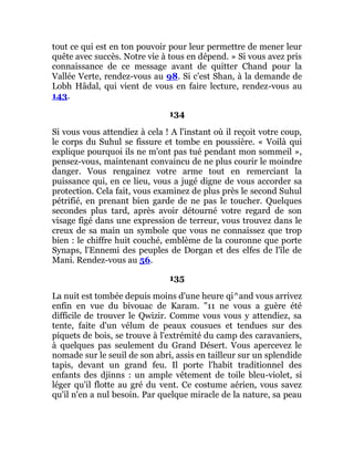 tout ce qui est en ton pouvoir pour leur permettre de mener leur
quête avec succès. Notre vie à tous en dépend. » Si vous avez pris
connaissance de ce message avant de quitter Chand pour la
Vallée Verte, rendez-vous au 98. Si c'est Shan, à la demande de
Lobh Hâdal, qui vient de vous en faire lecture, rendez-vous au
143.
134
Si vous vous attendiez à cela ! A l'instant où il reçoit votre coup,
le corps du Suhul se fissure et tombe en poussière. « Voilà qui
explique pourquoi ils ne m'ont pas tué pendant mon sommeil »,
pensez-vous, maintenant convaincu de ne plus courir le moindre
danger. Vous rengainez votre arme tout en remerciant la
puissance qui, en ce lieu, vous a jugé digne de vous accorder sa
protection. Cela fait, vous examinez de plus près le second Suhul
pétrifié, en prenant bien garde de ne pas le toucher. Quelques
secondes plus tard, après avoir détourné votre regard de son
visage figé dans une expression de terreur, vous trouvez dans le
creux de sa main un symbole que vous ne connaissez que trop
bien : le chiffre huit couché, emblème de la couronne que porte
Synaps, l'Ennemi des peuples de Dorgan et des elfes de l'île de
Mani. Rendez-vous au 56.
135
La nuit est tombée depuis moins d'une heure qi^and vous arrivez
enfin en vue du bivouac de Karam. "11 ne vous a guère été
difficile de trouver le Qwizir. Comme vous vous y attendiez, sa
tente, faite d'un vélum de peaux cousues et tendues sur des
piquets de bois, se trouve à l'extrémité du camp des caravaniers,
à quelques pas seulement du Grand Désert. Vous apercevez le
nomade sur le seuil de son abri, assis en tailleur sur un splendide
tapis, devant un grand feu. Il porte l'habit traditionnel des
enfants des djinns : un ample vêtement de toile bleu-violet, si
léger qu'il flotte au gré du vent. Ce costume aérien, vous savez
qu'il n'en a nul besoin. Par quelque miracle de la nature, sa peau
 