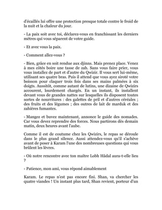 d'écaillés lui offre une protection presque totale contre le froid de
la nuit et la chaleur du jour.
- La paix soit avec toi, déclarez-vous en franchissant les derniers
mètres qui vous séparent de votre guide.
- Et avec vous la paix.
- Comment allez-vous ?
- Bien, grâce en soit rendue aux djinns. Mais prenez place. Venez
à mes côtés boire une tasse de zah. Sans vous faire prier, vous
vous installez de part et d'autre du Qwizir. Il vous sert lui-même,
utilisant ses quatre bras. Puis il attend que vous ayez siroté votre
boisson pour claquer trois fois dans ses mains palmées à six
doigts. Aussitôt, comme autant de lutins, une dizaine de Qwizirs
accourent, lourdement chargés. En un instant, ils installent
devant vous de grandes nattes sur lesquelles ils disposent toutes
sortes de nourritures : des galettes de pril et d'autres céréales ;
des fruits et des légumes ; des outres de lait de marduk et des
zahières fumantes.
- Mangez et buvez maintenant, annonce le guide des nomades.
Car vous devez reprendre des forces. Nous partirons dès demain
matin, deux heures avant l'aube.
Comme il est de coutume chez les Qwizirs, le repas se déroule
dans le plus grand silence. Aussi attendez-vous qu'il s'achève
avant de poser à Karam l'une des nombreuses questions qui vous
brûlent les lèvres.
- Où notre rencontre avec ton maître Lobh Hâdal aura-t-elle lieu
?
- Patience, mon ami, vous répond aimablement
Karam. Le repas n'est pas encore fini. Shan, va chercher les
quatre viandes ! Un instant plus tard, Shan revient, porteur d'un
 