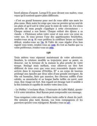 lourd plateau d'argent. Lorsqu'il le pose devant son maître, vous
voyez qu'il contient quatre plats différents.
- C'est un grand honneur pour moi de vous offrir nos mets les
plus rares. Mais notre loi exige que vous ne preniez qu'un seul de
ces plats et qu'il soit le vôtre pour le reste de votre vie. Un vieux
proverbe de mon peuple s'applique à cette circonstance : «
Chaque animal a son heure. Chaque enfant des djinns a sa
viande. » Choisissez selon votre cœur et non avec vos yeux ou
votre nez. Si vous prenez l'une des appétissantes brochettes,
rendez-vous au 9. Si vous préférez la confiture brune au fumet
délicat, rendez-vous au 79. Si l'idée de vous régaler d'un bon
ragoût vous tente, rendez-vous au 129. Si c'est au hachis que va
votre préférence, rendez-vous au 169.
136
Trois mètres vous séparent maintenant de votre adversaire.
Soudain, la créature modifie sa trajectoire pour se poser, en
douceur, sur la terrasse de la maison la plus proche de votre
troupe. Soulagé mais méfiant, vous observez un être fort
différent de tous ceux que vous avez rencontrés depuis votre
arrivée dans le royaume d'Orchha. II" a un corps de taureau
prolongé aux épaules par deux ailes d'une grande envergure. Sa
tête est humaine, bien que massive. Ses cheveux coiffés d'une
calotte, sa moustache et sa longue barbe taillée en carré, sont
roux. Son visage est fort. Son regard est étrange tant il semble à
la fois lointain et capable de mettre votre âme à nu.
- Le Dubba ! s'exclame Shan. L'émissaire de Lobh Hâdal, ajoute-
t-il à votre intention. Seul Karam peut comprendre son message.
Vous rengainez votre arme et Shan imite enfin le chant du jaerl.
Dix minutes plus tard, Karam, vos trois compagnons et les
guerriers qwizirs vous rejoignent. Rendez-vous au 27.
 