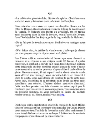 137
- La vallée n'est plus très loin, dit alors le sphinx. Chatishan vous
y attend. Vous le trouverez dans la Maison du Dauphin.
Bien entendu, vous savez ce qu'est un dauphin. Rares sur les
côtes de Dorgan, ils abondent en revanche le long de la côte ouest
de Terrah, en bordure des Monts du Croissant. On en trouve
aussi beaucoup dans la Mer de Loria et, loin à l'ouest de Dorgan,
dans l'Archipel des îles Polyps, près de la grande île de Malmort.
- Ne te fais pas de soucis pour nous. Souhaites-tu partager notre
repas ?
- N'en faites rien, je préfère la viande crue ; celle que je chasse
par mes propres moyens et pour mon seul plaisir.
Brrr ! Vous voilà au moins informé du sort que vous réservait ce
monstre si la réponse à son énigme avait été fausse. A quatre
contre un, il semblait si sûr de lui ! Sans doute disposait-il d'une
botte imparable ou d'un sortilège auquel aucun de vous n'aurait
pu se soustraire. A moins que vous n'ayez affaire à un bluffeur de
génie. Heureusement, il est reparti moins d'une minute après
avoir délivré son message. Vous surveille-t-il en ce moment ?
Dans le doute, vous avez décidé de doubler la garde cette nuit.
Après tout, les sphinx ne se montrent sans doute pas tous aussi
conciliants que celui-ci. D'autres rôdent peut-être alentour...
Cette sombre pensée une fois chassée de votre esprit par la
confiance que vous avez en vos compagnons, vous sombrez dans
un profond sommeil. Si vous possédez la Lance du Babrak,
rendez-vous au 10. Sinon, rendez-vous au 174.
138
Quelle que soit la signification exacte du message de Lobh Hâdal,
vous en savez assez sur le compte des nomades du Grand Désert
pour mesurer tout l'intérêt de l'occasion qui s'offre maintenant à
vous. Aussi déclarez-vous sans ambages à l'attention de vos trois
compagnons d'aventures et de mésaventures :
 