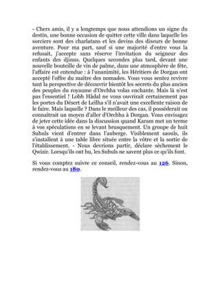 - Chers amis, il y a longtemps que nous attendions un signe du
destin, une bonne occasion de quitter cette ville dans laquelle les
sorciers sont des charlatans et les devins des diseurs de bonne
aventure. Pour ma part, sauf si une majorité d'entre vous la
refusait, j'accepte sans réserve l'invitation du seigneur des
enfants des djinns. Quelques secondes plus tard, devant une
nouvelle bouteille de vin de palme, dans une atmosphère de fête,
l'affaire est entendue : à l'unanimité, les Héritiers de Dorgan ont
accepté l'offre du maître des nomades. Vous vous sentez revivre
tant la perspective de découvrir bientôt les secrets du plus ancien
des peuples du royaume d'Orchha volas enchante. Mais là n'est
pas l'essentiel ! Lobh Hâdal ne vous ouvrirait certainement pas
les portes du Désert de Leïlha s'il n'avait une excellente raison de
le faire. Mais laquelle ? Dans le meilleur des cas, il posséderait ou
connaîtrait un moyen d'aller d'Orchha à Dorgan. Vous envisagez
de jeter cette idée dans la discussion quand Karam met un terme
à vos spéculations en se levant brusquement. Un groupe de huit
Suhuls vient d'entrer dans l'auberge. Visiblement saouls, ils
s'installent à une table libre située entre la vôtre et la sortie de
l'établissement. - Nous devrions partir, déclare sèchement le
Qwizir. Lorsqu’ils ont bu, les Suhuls ne savent plus ce qu'ils font.
Si vous comptez suivre ce conseil, rendez-vous au 126. Sinon,
rendez-vous au 180.
 