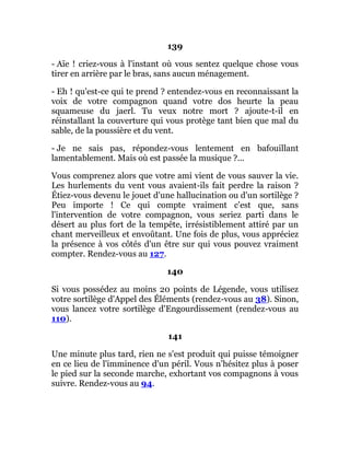 139
- Aïe ! criez-vous à l'instant où vous sentez quelque chose vous
tirer en arrière par le bras, sans aucun ménagement.
- Eh ! qu'est-ce qui te prend ? entendez-vous en reconnaissant la
voix de votre compagnon quand votre dos heurte la peau
squameuse du jaerl. Tu veux notre mort ? ajoute-t-il en
réinstallant la couverture qui vous protège tant bien que mal du
sable, de la poussière et du vent.
- Je ne sais pas, répondez-vous lentement en bafouillant
lamentablement. Mais où est passée la musique ?...
Vous comprenez alors que votre ami vient de vous sauver la vie.
Les hurlements du vent vous avaient-ils fait perdre la raison ?
Étiez-vous devenu le jouet d'une hallucination ou d'un sortilège ?
Peu importe ! Ce qui compte vraiment c'est que, sans
l'intervention de votre compagnon, vous seriez parti dans le
désert au plus fort de la tempête, irrésistiblement attiré par un
chant merveilleux et envoûtant. Une fois de plus, vous appréciez
la présence à vos côtés d'un être sur qui vous pouvez vraiment
compter. Rendez-vous au 127.
140
Si vous possédez au moins 20 points de Légende, vous utilisez
votre sortilège d'Appel des Éléments (rendez-vous au 38). Sinon,
vous lancez votre sortilège d'Engourdissement (rendez-vous au
110).
141
Une minute plus tard, rien ne s'est produit qui puisse témoigner
en ce lieu de l'imminence d'un péril. Vous n'hésitez plus à poser
le pied sur la seconde marche, exhortant vos compagnons à vous
suivre. Rendez-vous au 94.
 