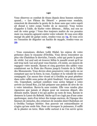 142
Vous observez ce combat de titans depuis deux bonnes minutes
quand... « Les Fléaux du Désert! » pensez-vous soudain,
conscient de descendre la pente de la dune sans que votre esprit
ait donné à votre corps l'ordre de se mouvoir. Vous tentez
d'appeler à l'aide, de hurler votre détresse... Hélas, nul son ne
sort de votre gorge ! Vous êtes toujours maître de vos pensées
mais vos muscles agissent contre votre volonté. Si vous avez déjà
mangé du pâté de guêpe noire, rendez-vous au 73. Si vous avez
eu l'occasion de déguster un hachis de mygale, rendez-vous au
59.
143
- Vous connaissez, déclare Lobh Hâdal, les enjeux de votre
présence dans le royaume d'Orchha. Vous devez rencontrer au
plus vite Chatishan le derviche, l'oracle, celui qui porte la parole
de vérité. Lui seul sait où trouver Sélim le maudit avant qu'il ne
soit trop tard. Lui seul peut vous fournir, s'il existe, un moyen de
regagner votre monde. Karam et cinq guerriers des sables vous
conduiront sur la Piste des Pierres jusqu'à l'entrée de la Vallée
des Monuments. Vous devrez alors poursuivre votre quête en ne
comptant que sur la force, la ruse, l'audace et la volonté de votre
compagnie. Car aucun être vivant né à Orchha ne peut pénétrer
dans cette vallée sous peine de périr foudroyé. Vous devez partir
vite. Cependant, sachant combien vous seriez fatigué à votre
arrivée au Grand Roc, j'ai fait préparer une potion de sève de vie
à votre intention. Buvez-la sans crainte. Elle vous rendra plus
vigoureux que jamais et dispos pour un nouveau départ, dès
demain matin. Quant à toi qui parles au nom de tous, Karam te
donnera la Lance du Babrak. Sache qu'il ne s'agit pas d'une arme
quelconque, mais d'un trésor des temps anciens, de l'époque des
faiseurs de miracles, des créateurs de mondes dont Chatishan est
à Orchha l'unique héritier. Son pouvoir est extraordinaire et
n'agira qu'une seule fois. Pour en invoquer la puissance, il suffit
de la planter en terre. Mais veille surtout à ne t'en servir qu'en
 