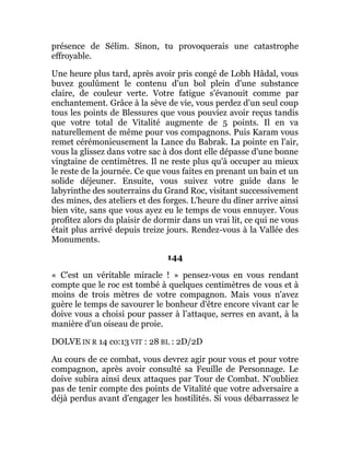 présence de Sélim. Sinon, tu provoquerais une catastrophe
effroyable.
Une heure plus tard, après avoir pris congé de Lobh Hâdal, vous
buvez goulûment le contenu d'un bol plein d'une substance
claire, de couleur verte. Votre fatigue s'évanouit comme par
enchantement. Grâce à la sève de vie, vous perdez d'un seul coup
tous les points de Blessures que vous pouviez avoir reçus tandis
que votre total de Vitalité augmente de 5 points. Il en va
naturellement de même pour vos compagnons. Puis Karam vous
remet cérémonieusement la Lance du Babrak. La pointe en l'air,
vous la glissez dans votre sac à dos dont elle dépasse d'une bonne
vingtaine de centimètres. Il ne reste plus qu'à occuper au mieux
le reste de la journée. Ce que vous faites en prenant un bain et un
solide déjeuner. Ensuite, vous suivez votre guide dans le
labyrinthe des souterrains du Grand Roc, visitant successivement
des mines, des ateliers et des forges. L'heure du dîner arrive ainsi
bien vite, sans que vous ayez eu le temps de vous ennuyer. Vous
profitez alors du plaisir de dormir dans un vrai lit, ce qui ne vous
était plus arrivé depuis treize jours. Rendez-vous à la Vallée des
Monuments.
144
« C'est un véritable miracle ! » pensez-vous en vous rendant
compte que le roc est tombé à quelques centimètres de vous et à
moins de trois mètres de votre compagnon. Mais vous n'avez
guère le temps de savourer le bonheur d'être encore vivant car le
doive vous a choisi pour passer à l’attaque, serres en avant, à la
manière d'un oiseau de proie.
DOLVE IN R 14 co:13 VIT : 28 BL : 2D/2D
Au cours de ce combat, vous devrez agir pour vous et pour votre
compagnon, après avoir consulté sa Feuille de Personnage. Le
doive subira ainsi deux attaques par Tour de Combat. N'oubliez
pas de tenir compte des points de Vitalité que votre adversaire a
déjà perdus avant d'engager les hostilités. Si vous débarrassez le
 