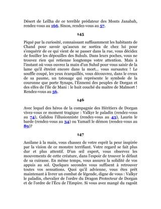 Désert de Leïlha de ce terrible prédateur des Monts Janabah,
rendez-vous au 166. Sinon, rendez-vous au 57.
145
Piqué par la curiosité, connaissant suffisamment les habitants de
Chand pour savoir qu'aucun ne sortira de chez lui pour
s'enquérir de ce qui vient de se passer dans la rue, vous décidez
de fouiller les dépouilles des Suhuls. Dans leurs poches, vous ne
trouvez rien qui retienne longtemps votre attention. Mais à
l'instant où vous ouvrez la main d'un Suhul pour vous saisir de la
lame qu'il étreint encore dans la mort... vous sursautez ! Le
souffle coupé, les yeux écarquillés, vous découvrez, dans le creux
de sa paume, un tatouage qui représente le symbole de la
couronne que porte Synaps, l'Ennemi des peuples de Dorgan et
des elfes de l'île de Mani : le huit couché du maître de Malmort !
Rendez-vous au 56.
146
Avec lequel des héros de la compagnie des Héritiers de Dorgan
vivez-vous ce moment tragique : Valkyr le paladin (rendez-vous
au 74), Galidou l'illusionniste (rendez-vous au 43), Laurin le
barde (rendez-vous au 34) ou Yamaël le démon (rendez-vous au
89)?
147
Assilane à la main, vous chassez de votre esprit la peur inspirée
par la vision de ce monstre terrifiant. Votre regard se fait plus
dur et plus attentif. D'un œil expert, vous observez les
mouvements de cette créature, dans l'espoir de trouver le défaut
de sa cuirasse. En même temps, vous assurez la solidité de vos
appuis au sol. Quelques secondes vous suffisent à retrouver
toutes vos sensations. Quoi qu'il advienne, vous êtes prêt
maintenant à livrer un combat de légende, digne de vous : Valkyr
le paladin, chevalier de l'ordre du Dragon Protecteur de Dorgan
et de l'ordre de l'Écu de l'Empire. Si vous avez mangé du ragoût
 