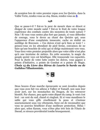 de scorpion lors de votre premier repas avec les Qwizirs, dans la
Vallée Verte, rendez-vous au 164. Sinon, rendez-vous au 8.
148
Que se passe-t-il ? Est-ce la peur de mourir dans ce désert si
éloigné de votre monde natal ? Est-ce le fruit de votre longue
expérience des combats contre des monstres de toute nature ?
Non ! Si vous vous sentez plus fort que jamais, si vous débordez
de courage, vous le devez au chant des Qwizirs qui, sous
l'apparence d'une complainte innocente, cache en réalité un
sortilège de Bravoure. « Ces doives n'ont qu'à bien se tenir ! »
pensez-vous en les attendant de pied ferme, convaincu de ne
faire qu'une bouchée de celui qui se dirige maintenant vers vous.
Vous tirez votre premier projectile alors que votre cible n'est plus
qu'à une trentaine de mètres. En cette occasion, la magie du
peuple qwizir voys est bénéfique. Elle transcende vos capacités.
Pour la durée de votre lutte contre les doives, vous gagnez 2
points d'Initiative, 2 points de Combat et 2 points de Magie.
Choix 15 du Livre des Héros de Laurin le barde ou de
Galidou l'illusionniste.
149
Deux heures d'une marche éprouvante se sont écoulées depuis
que vous avez fait vos adieux à Valkyr et Yamaël, non sans leur
avoir juré, sur les moustaches du Dragon, de les retrouver
bientôt. Par chance, peu après votre départ du camp, le vent s'est
levé : un vent du sud, chaud et cinglant. Et si vous maudissez le
sable qui vous gifle cruellement la peau et s'insinue
sournoisement sous vos vêtements, force est de reconnaître que
vous ne pouviez bénéficier d'une meilleure protection. Hélas !
alors que, selon Karam, vous n'êtes plus très loin de l'Oasis de
Daood, ce sirocco providentiel tombe brusquement.
 