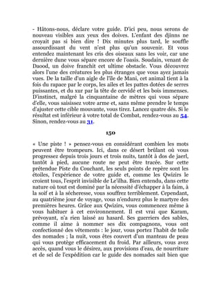- Hâtons-nous, déclare votre guide. D'ici peu, nous serons de
nouveau visibles aux yeux des doives. L'enfant des djinns ne
croyait pas si bien dire ! Dix minutes plus tard, le souffle
assourdissant du vent n'est plus qu'un souvenir. Et vous
entendez maintenant les cris des oiseaux sans les voir, car une
dernière dune vous sépare encore de l'oasis. Soudain, venant de
Daood, un doive franchit cet ultime obstacle. Vous découvrez
alors l'une des créatures les plus étranges que vous ayez jamais
vues. De la taille d'un aigle de l'île de Mani, cet animal tient à la
fois du rapace par le corps, les ailes et les pattes dotées de serres
puissantes, et du xur par la tête de cervidé et les bois immenses.
D'instinct, malgré la cinquantaine de mètres qui vous sépare
d'elle, vous saisissez votre arme et, sans même prendre le temps
d'ajuster cette cible mouvante, vous tirez. Lancez quatre dés. Si le
résultat est inférieur à votre total de Combat, rendez-vous au 54.
Sinon, rendez-vous au 31.
150
« Une piste ! » pensez-vous en considérant combien les mots
peuvent être trompeurs. Ici, dans ce désert brûlant où vous
progressez depuis trois jours et trois nuits, tantôt à dos de jaerl,
tantôt à pied, aucune route ne peut être tracée. Sur cette
prétendue Piste du Couchant, les seuls points de repère sont les
étoiles, l'expérience de votre guide et, comme les Qwizirs le
croient tous, l'esprit invisible de Le'ilha. Bien entendu, dans cette
nature où tout est dominé par la nécessité d'échapper à la faim, à
la soif et à la sécheresse, vous souffrez terriblement. Cependant,
au quatrième jour de voyage, vous n'endurez plus le martyre des
premières heures. Grâce aux Qwizirs, vous commencez même à
vous habituer à cet environnement. Il est vrai que Karam,
prévoyant, n'a rien laissé au hasard. Ses guerriers des sables,
comme il aime à nommer ses dix compagnons, vous ont
confectionné des vêtements : le jour, vous portez l'habit de toile
des nomades ; la nuit, vous êtes couvert d'un manteau de peau
qui vous protège efficacement du froid. Par ailleurs, vous avez
accès, quand vous le désirez, aux provisions d'eau, de nourriture
et de sel de l'expédition car le guide des nomades sait bien que
 