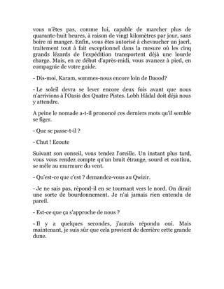 vous n'êtes pas, comme lui, capable de marcher plus de
quarante-huit heures, à raison de vingt kilomètres par jour, sans
boire ni manger. Enfin, vous êtes autorisé à chevaucher un jaerl,
traitement tout à fait exceptionnel dans la mesure où les cinq
grands lézards de l'expédition transportent déjà une lourde
charge. Mais, en ce début d'après-midi, vous avancez à pied, en
compagnie de votre guide.
- Dis-moi, Karam, sommes-nous encore loin de Daood?
- Le soleil devra se lever encore deux fois avant que nous
n'arrivions à l'Oasis des Quatre Pistes. Lobh Hâdal doit déjà nous
y attendre.
A peine le nomade a-t-il prononcé ces derniers mots qu'il semble
se figer.
- Que se passe-t-il ?
- Chut ! Ecoute
Suivant son conseil, vous tendez l'oreille. Un instant plus tard,
vous vous rendez compte qu'un bruit étrange, sourd et continu,
se mêle au murmure du vent.
- Qu'est-ce que c'est ? demandez-vous au Qwizir.
- Je ne sais pas, répond-il en se tournant vers le nord. On dirait
une sorte de bourdonnement. Je n'ai jamais rien entendu de
pareil.
- Est-ce que ça s'approche de nous ?
- Il y a quelques secondes, j'aurais répondu oui. Mais
maintenant, je suis sûr que cela provient de derrière cette grande
dune.
 