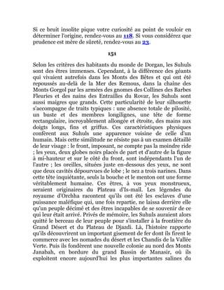 Si ce bruit insolite pique votre curiosité au point de vouloir en
déterminer l'origine, rendez-vous au 118. Si vous considérez que
prudence est mère de sûreté, rendez-vous au 23.
151
Selon les critères des habitants du monde de Dorgan, les Suhuls
sont des êtres immenses. Cependant, à la différence des géants
qui vivaient autrefois dans les Monts des Bêtes et qui ont été
repoussés au-delà de la Mer des Remous, dans la chaîne des
Monts Gorgol par les armées des gnomes des Collines des Barbes
Fleuries et des nains des Entrailles du Rovar, les Suhuls sont
aussi maigres que grands. Cette particularité de leur silhouette
s'accompagne de traits typiques : une absence totale de pilosité,
un buste et des membres longilignes, une tête de forme
rectangulaire, incroyablement allongée et étroite, des mains aux
doigts longs, fins et griffus. Ces caractéristiques physiques
confèrent aux Suhuls une apparence voisine de celle d'un
humain. Mais cette similitude ne résiste pas à un examen détaillé
de leur visage : le front, imposant, ne compte pas la moindre ride
; les yeux, deux globes noirs placés de part et d'autre de la figure
à mi-hauteur et sur le côté du front, sont indépendants l'un de
l'autre ; les oreilles, situées juste en-dessous des yeux, ne sont
que deux cavités dépourvues de lobe ; le nez a trois narines. Dans
cette tête inquiétante, seuls la bouche et le menton ont une forme
véritablement humaine. Ces êtres, à vos yeux monstrueux,
seraient originaires du Plateau d'Is-maïl. Les légendes du
royaume d'Orchha racontent qu'ils ont été les esclaves d'une
puissance maléfique qui, une fois repartie, ne laissa derrière elle
qu'un peuple décimé et des êtres incapables de se souvenir de ce
qui leur était arrivé. Privés de mémoire, les Suhuls auraient alors
quitté le berceau de leur peuple pour s'installer à la frontière du
Grand Désert et du Plateau de Djazdi. Là, l'histoire rapporte
qu'ils découvrirent un important gisement de fer dont ils firent le
commerce avec les nomades du désert et les Chandis de la Vallée
Verte. Puis ils fondèrent une nouvelle colonie au nord des Monts
Janabah, en bordure du grand Bassin de Manasir, où ils
exploitent encore aujourd'hui les plus importantes salines du
 