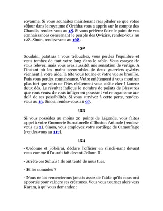 royaume. Si vous souhaitez maintenant récapituler ce que votre
séjour dans le royaume d'Orchha vous a appris sur le compte des
Chandis, rendez-vous au 18. Si vous préférez fkire le point de vos
connaissances concernant le peuple des Qwizirs, rendez-vous au
128. Sinon, rendez-vous au 168.
152
Soudain, patatras ! vous trébuchez, vous perdez l'équilibre et
vous tombez de tout votre long dans le sable. Vous essayez de
vous relever, mais vous avez aussitôt une sensation de vertige. A
l'instant où les mains secourables de deux guerriers qwizirs
viennent à votre aide, la tête vous tourne et votre vue se brouille.
Puis vous perdez connaissance. Votre entêtement à vous montrer
plus fort que vous ne l'êtes réellement vous coûte cher ! Lancez
deux dés. Le résultat indique le nombre de points de Blessures
que vous venez de vous infliger en poussant votre organisme au-
delà de ses possibilités. Si vous survivez à cette perte, rendez-
vous au 13. Sinon, rendez-vous au 97.
153
Si vous possédez au moins 20 points de Légende, vous faites
appel à votre Gnomerie Surnaturelle d'Illusion Animale (rendez-
vous au 2). Sinon, vous employez votre sortilège de Camouflage
(rendez-vous au 117).
154
- Ordonne et j'obéirai, déclare l'officier en s'incli-nant devant
vous comme il l'aurait fait devant Jelloun II.
- Arrête ces Suhuls ! Ils ont tenté de nous tuer.
- Et les nomades ?
- Nous ne les remercierons jamais assez de l'aide qu'ils nous ont
apportée pour vaincre ces créatures. Vous vous tournez alors vers
Karam, à qui vous demandez :
 