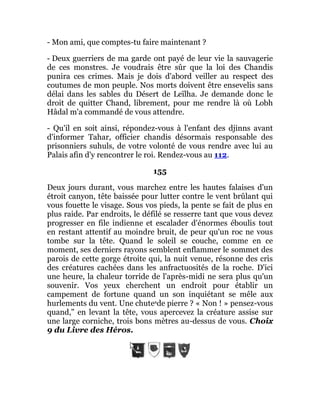 - Mon ami, que comptes-tu faire maintenant ?
- Deux guerriers de ma garde ont payé de leur vie la sauvagerie
de ces monstres. Je voudrais être sûr que la loi des Chandis
punira ces crimes. Mais je dois d'abord veiller au respect des
coutumes de mon peuple. Nos morts doivent être ensevelis sans
délai dans les sables du Désert de Leïlha. Je demande donc le
droit de quitter Chand, librement, pour me rendre là où Lobh
Hâdal m'a commandé de vous attendre.
- Qu'il en soit ainsi, répondez-vous à l'enfant des djinns avant
d'informer Tahar, officier chandis désormais responsable des
prisonniers suhuls, de votre volonté de vous rendre avec lui au
Palais afin d'y rencontrer le roi. Rendez-vous au 112.
155
Deux jours durant, vous marchez entre les hautes falaises d'un
étroit canyon, tête baissée pour lutter contre le vent brûlant qui
vous fouette le visage. Sous vos pieds, la pente se fait de plus en
plus raide. Par endroits, le défilé se resserre tant que vous devez
progresser en file indienne et escalader d'énormes éboulis tout
en restant attentif au moindre bruit, de peur qu'un roc ne vous
tombe sur la tête. Quand le soleil se couche, comme en ce
moment, ses derniers rayons semblent enflammer le sommet des
parois de cette gorge étroite qui, la nuit venue, résonne des cris
des créatures cachées dans les anfractuosités de la roche. D'ici
une heure, la chaleur torride de l'après-midi ne sera plus qu'un
souvenir. Vos yeux cherchent un endroit pour établir un
campement de fortune quand un son inquiétant se mêle aux
hurlements du vent. Une chutesde pierre ? « Non ! » pensez-vous
quand," en levant la tête, vous apercevez la créature assise sur
une large corniche, trois bons mètres au-dessus de vous. Choix
9 du Livre des Héros.
 