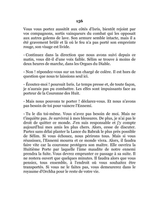 156
Vous vous portez aussitôt aux côtés d'Isris, bientôt rejoint par
vos compagnons, sortis vainqueurs du combat qui les opposait
aux autres golems de lave. Son armure semble intacte, mais il a
été gravement brûlé et là où le feu n'a pas porté son empreinte
rouge, son visage est livide.
- Continuez dans la direction que nous avons suivi depuis ce
matin, vous dit-il d'une voix faible. Sélim se trouve à moins de
deux heures de marche, dans les Orgues du Diable.
- Non ! répondez-vous sur un ton chargé de colère. Il est hors de
question que nous te laissions seul ici.
- Écoutez-moi ! poursuit Isris. Le temps presse et, de toute façon,
je n'aurais pas pu combattre. Les elfes sont impuissants face au
porteur de la Couronne des Huit.
- Mais nous pouvons te porter ! déclarez-vous. Et nous n'avons
pas besoin de toi pour vaincre l'Ennemi.
- Tu le dis toi-même. Vous n'avez pas besoin de moi. Mais ne
t'inquiète pas. Je survivrai à mes blessures. De plus, je n'ai pas le
droit de quitter ce monde. J'en suis responsable et j'y compte
aujourd'hui mes amis les plus chers. Alors, cesse de discuter.
Partez sans délai planter la Lance du Babrak le plus près possible
de Sélim. Si vous échouez, nous périrons tous. Mais si vous
réussissez, l'Ennemi mourra et ce monde vivra. Alors, il faudra
faire vite car la couronne protégera son maître. Elle ouvrira la
Huitième Porte par laquelle l'âme maudite de notre ennemi
prendra la fuite. Vous devrez emprunter ce passage à sa suite. Il
ne restera ouvert que quelques minutes. Il faudra alors que vous
pensiez, tous ensemble, à l'endroit où vous souhaitez être
transportés. Si vous ne le faites pas, vous demeurerez dans le
royaume d'Orchha pour le reste de votre vie.
 