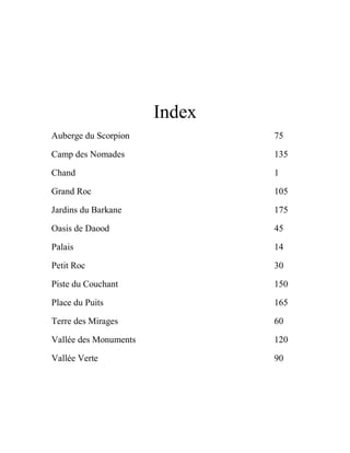 Index
Auberge du Scorpion 75
Camp des Nomades 135
Chand 1
Grand Roc 105
Jardins du Barkane 175
Oasis de Daood 45
Palais 14
Petit Roc 30
Piste du Couchant 150
Place du Puits 165
Terre des Mirages 60
Vallée des Monuments 120
Vallée Verte 90
 