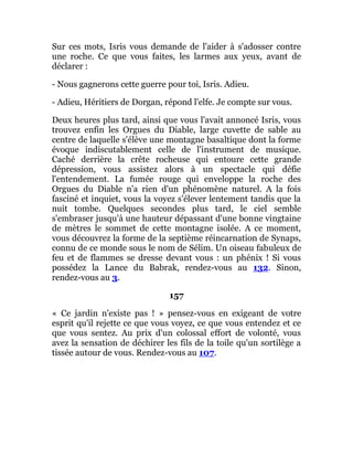 Sur ces mots, Isris vous demande de l'aider à s'adosser contre
une roche. Ce que vous faites, les larmes aux yeux, avant de
déclarer :
- Nous gagnerons cette guerre pour toi, Isris. Adieu.
- Adieu, Héritiers de Dorgan, répond l'elfe. Je compte sur vous.
Deux heures plus tard, ainsi que vous l'avait annoncé Isris, vous
trouvez enfin les Orgues du Diable, large cuvette de sable au
centre de laquelle s'élève une montagne basaltique dont la forme
évoque indiscutablement celle de l'instrument de musique.
Caché derrière la crête rocheuse qui entoure cette grande
dépression, vous assistez alors à un spectacle qui défie
l'entendement. La fumée rouge qui enveloppe la roche des
Orgues du Diable n'a rien d'un phénomène naturel. A la fois
fasciné et inquiet, vous la voyez s'élever lentement tandis que la
nuit tombe. Quelques secondes plus tard, le ciel semble
s'embraser jusqu'à une hauteur dépassant d'une bonne vingtaine
de mètres le sommet de cette montagne isolée. A ce moment,
vous découvrez la forme de la septième réincarnation de Synaps,
connu de ce monde sous le nom de Sélim. Un oiseau fabuleux de
feu et de flammes se dresse devant vous : un phénix ! Si vous
possédez la Lance du Babrak, rendez-vous au 132. Sinon,
rendez-vous au 3.
157
« Ce jardin n'existe pas ! » pensez-vous en exigeant de votre
esprit qu'il rejette ce que vous voyez, ce que vous entendez et ce
que vous sentez. Au prix d'un colossal effort de volonté, vous
avez la sensation de déchirer les fils de la toile qu'un sortilège a
tissée autour de vous. Rendez-vous au 107.
 