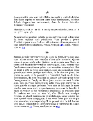 158
Surmontant la peur que votre Bâton enchanté a tenté de distiller
dans leurs esprits en rendant votre corps luminescent, les deux
Suhuls s'approchent maintenant, dans la ferme intention
d'engager le combat.
Premier SUHUL IN : 11 co : 8 VIT: 17 BL:3D Second SUHUL IN : 8
co : 9 VIT: 14 BL:3D
Au cours de ce combat, la taille de vos adversaires et la longueur
de leurs rapières vous pénalisent. Vous perdez 2 points
d'Initiative pour la durée de cet affrontement. Si vous parvenez à
vous défaire de ces créatures, rendez-vous au 145. Sinon, rendez-
vous au 44.
159
Jamais, depuis votre traversée du Golfe de Sirth, il y a sept ans,
vous n'avez connu une tempête d'une telle intensité. Quatre
heures à peine après votre décision de demeurer avec Shan, les
vents sont devenus de véritables bourrasques. Mais, comme vous
l'avait recommandé votre guide, vous vous êtes accroupi derrière
un jaerl, à côté de votre compagnon, sous une couverture assez
grande pour vous protéger tous deux, de la tête aux pieds, des
grains de sable et de poussière ; l'essentiel étant en de telles
circonstances, de bien se cacher les yeux et la bouche pour éviter
l'aveuglement et l'asphyxie. Deux jours entiers se sont écoulés
ainsi, sans que vous puissiez faire autre chose que boire l'eau de
votre gourde, manger quelques fruits secs et échanger de rares
paroles avec votre ami, propos transmis au creux de l'oreille, à
cause du vent et de ses hurlements incessants. Le troisième jour
du barkane est venu et, avec lui, s'est élevée une musique
étrange, un chant harmonieux et nostalgique. Vous tombez des
nues quand votre compagnon, à qui vous faites part de ce que
vous entendez, vous répond qu'il ne perçoit rien de tel. Lancez
trois dés. Si le résultat est inférieur ou égal à votre total de Magie,
rendez-vous au 17. Sinon, rendez-vous au 113.
 