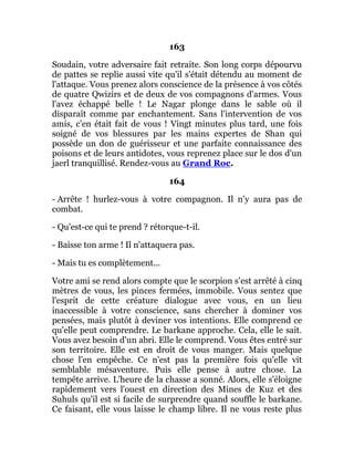 163
Soudain, votre adversaire fait retraite. Son long corps dépourvu
de pattes se replie aussi vite qu'il s'était détendu au moment de
l'attaque. Vous prenez alors conscience de la présence à vos côtés
de quatre Qwizirs et de deux de vos compagnons d'armes. Vous
l'avez échappé belle ! Le Nagar plonge dans le sable où il
disparaît comme par enchantement. Sans l'intervention de vos
amis, c'en était fait de vous ! Vingt minutes plus tard, une fois
soigné de vos blessures par les mains expertes de Shan qui
possède un don de guérisseur et une parfaite connaissance des
poisons et de leurs antidotes, vous reprenez place sur le dos d'un
jaerl tranquillisé. Rendez-vous au Grand Roc.
164
- Arrête ! hurlez-vous à votre compagnon. Il n’y aura pas de
combat.
- Qu'est-ce qui te prend ? rétorque-t-il.
- Baisse ton arme ! Il n'attaquera pas.
- Mais tu es complètement...
Votre ami se rend alors compte que le scorpion s'est arrêté à cinq
mètres de vous, les pinces fermées, immobile. Vous sentez que
l'esprit de cette créature dialogue avec vous, en un lieu
inaccessible à votre conscience, sans chercher à dominer vos
pensées, mais plutôt à deviner vos intentions. Elle comprend ce
qu'elle peut comprendre. Le barkane approche. Cela, elle le sait.
Vous avez besoin d'un abri. Elle le comprend. Vous êtes entré sur
son territoire. Elle est en droit de vous manger. Mais quelque
chose l'en empêche. Ce n'est pas la première fois qu'elle vit
semblable mésaventure. Puis elle pense à autre chose. La
tempête arrive. L'heure de la chasse a sonné. Alors, elle s'éloigne
rapidement vers l'ouest en direction des Mines de Kuz et des
Suhuls qu'il est si facile de surprendre quand souffle le barkane.
Ce faisant, elle vous laisse le champ libre. Il ne vous reste plus
 
