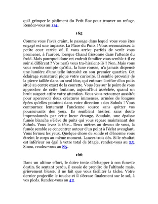 qu'à grimper le pédiment du Petit Roc pour trouver un refuge.
Rendez-vous au 114.
165
Comme vous l'avez craint, le passage dans lequel vous vous êtes
engagé est une impasse. La Place du Puits ! Vous reconnaissez la
petite cour carrée où il vous arrive parfois de venir vous
promener, à l'aurore, lorsque Chand frissonne dans l'attente du
froid. Mais pourquoi donc cet endroit familier vous semble-t-il ce
soir si différent ? Vos nerfs vous tra-hiraient-ils ? Non. Mais vous
vous rendez compte qu'Alia, la lune rousse, n'a jamais dispensé
une lumière d'une telle intensité en son premier quartier. Cet
éclairage surnaturel pique votre curiosité. Il semble provenir de
la pierre taillée dans un seul bloc, qui entoure l'orifice d'un puits
situé au centre exact de la courette. Vous êtes sur le point de vous
approcher de cette fontaine, aujourd'hui asséchée, quand un
bruit suspect attire votre attention. Vous vous retournez aussitôt
pour apercevoir deux créatures immenses, armées de longues
épées qu'elles pointent dans votre direction : des Suhuls ! Vous
contournez lentement l'ancienne source sans quitter vos
poursuivants des yeux. Ils semblent hésiter, sans doute
impressionnés par cette lueur étrange. Soudain, une épaisse
fumée blanche s'élève du puits qui vous sépare maintenant des
Suhuls. Vous levez la tête... Deux mètres au-dessus de vous, la
fumée semble se concentrer autour d'un point à l'éclat aveuglant.
Vous fermez les yeux. Quelque chose de solide et d'énorme vous
étreint le corps au même moment. Lancez trois dés. Si le résultat
est inférieur ou égal à votre total de Magie, rendez-vous au 25.
Sinon, rendez-vous au 85.
166
Dans un ultime effort, le doive tente d'échapper à son funeste
destin. Se sentant perdu, il essaie de prendre de l'altitude mais,
grièvement blessé, il ne fait que vous faciliter la tâche. Votre
dernier projectile le touche et il s'écrase finalement sur le sol, à
vos pieds. Rendez-vous au 42.
 