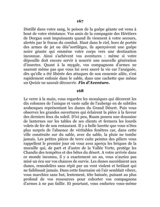 167
Distillé dans votre sang, le poison de la guêpe géante est venu à
bout de votre résistance. Vos amis de la compagnie des Héritiers
de Dorgan sont impuissants quand ils viennent à votre secours,
alertés par le fracas du combat. Haut dans le ciel, hors de portée
des armes de jet ou dôs"sortilèges, ils aperçoivent une guêpe
noire géante qui emmène votre corps vers une destination
inconnue. Ainsi s'achèvent vos aventures : même si votre
dépouille doit encore servir à nourrir une nouvelle génération
d'insectes. Quant à la mygale, vos compagnons d'armes ne
sauront même pas que vous lui avez sauvé la vie car l'araignée,
dès qu'elle a été libérée des attaques de son ennemie ailée, s'est
rapidement enfouie dans le sable, dans une cachette que même
un Qwizir ne saurait découvrir. Fin d'Aventure.
168
Le verre à la main, vous regardez les mosaïques qui décorent les
dix colonnes de l'unique et vaste salle de l'auberge en de subtiles
arabesques représentant les dunes du Grand Désert. Puis vous
observez les grandes ouvertures qui éclairent la pièce à la faveur
des derniers feux du soleil. D'ici peu, Ruam posera une douzaine
de lanternes sur les tables de ses clients et fermera les lourds
volets de fer de son restaurant. Il y a belle lurette que vous n'êtes
plus surpris de l'absence de véritables fenêtres car, dans cette
ville construite sur du sable, avec du sable, la pluie ne tombe
jamais. Les petites pièces de terre cuite peintes des piliers vous
rappellent le premier jour où vous avez aperçu les briques de la
muraille qui, de part et d'autre de la Vallée Verte, protège les
Chandis des tempêtes et des bêtes du désert. A votre arrivée dans
ce monde inconnu, il y a exactement un an, vous n'auriez pas
misé un écu sur vos chances de survie. Les dunes succédaient aux
dunes, remodelées sans répit par un vent violent et brûlant qui
ne faiblissait jamais. Dans cette fournaise où l'air semblait vibrer,
vous marchiez sans but, lentement, tête baissée, puisant au plus
profond de vos ressources pour exhorter vos compagnons
d'armes à ne pas faillir. Et pourtant, vous enduriez vous-même
 