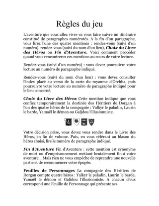 Règles du jeu
L'aventure que vous allez vivre va vous faire suivre un itinéraire
constitué de paragraphes numérotés. A la fin d'un paragraphe,
vous lirez l'une des quatre mentions : rendez-vous (suivi d'un
numéro), rendez-vous (suivi du nom d'un lieu), Choix du Livre
des Héros ou Fin d'Aventure. Voici comment procéder
quand vous rencontrerez ces mentions au cours de votre lecture.
Rendez-vous (suivi d'un numéro) : vous devez poursuivre votre
lecture au numéro de paragraphe indiqué.
Rendez-vous (suivi du nom d'un lieu) : vous devez consulter
l'index placé au verso de la carte du royaume d'Orchha, puis
poursuivre votre lecture au numéro de paragraphe indiqué pour
le lieu concerné.
Choix du Livre des Héros Cette mention indique que vous
confiez temporairement la destinée des Héritiers de Dorgan à
l'un des quatre héros de la compagnie : Valkyr le paladin, Laurin
le barde, Yamaël le démon ou Galjdou l'illusionniste.
Votre décision prise, vous devez vous rendre dans le Livre des
Héros, en fin de volume. Puis, en vous référant au blason du
héros choisi, lire le numéro de paragraphe indiqué.
Fin d'Aventure Fin d'Aventure : cette mention est synonyme
de mort ou d'emprisonnement mettant brutalement fin à votre
aventure... Mais rien ne vous empêche de reprendre une nouvelle
partie et de recommencer votre épopée.
Feuilles de Personnages La compagnie des Héritiers de
Dorgan compte quatre héros : Yalkyr le paladin, Laurin le barde,
Yamaël le démon et Galidou l'illusionniste. A chacun d'eux
correspond une Feuille de Personnage qui présente ses
 