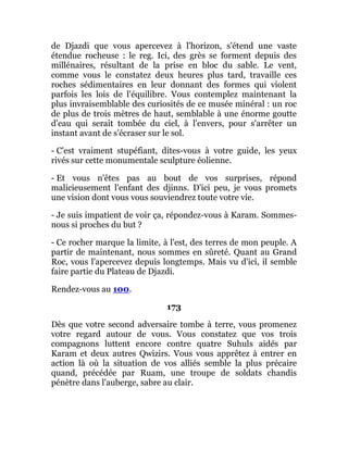 de Djazdi que vous apercevez à l'horizon, s'étend une vaste
étendue rocheuse : le reg. Ici, des grès se forment depuis des
millénaires, résultant de la prise en bloc du sable. Le vent,
comme vous le constatez deux heures plus tard, travaille ces
roches sédimentaires en leur donnant des formes qui violent
parfois les lois de l'équilibre. Vous contemplez maintenant la
plus invraisemblable des curiosités de ce musée minéral : un roc
de plus de trois mètres de haut, semblable à une énorme goutte
d'eau qui serait tombée du ciel, à l'envers, pour s'arrêter un
instant avant de s'écraser sur le sol.
- C'est vraiment stupéfiant, dites-vous à votre guide, les yeux
rivés sur cette monumentale sculpture éolienne.
- Et vous n'êtes pas au bout de vos surprises, répond
malicieusement l'enfant des djinns. D'ici peu, je vous promets
une vision dont vous vous souviendrez toute votre vie.
- Je suis impatient de voir ça, répondez-vous à Karam. Sommes-
nous si proches du but ?
- Ce rocher marque la limite, à l'est, des terres de mon peuple. A
partir de maintenant, nous sommes en sûreté. Quant au Grand
Roc, vous l'apercevez depuis longtemps. Mais vu d'ici, il semble
faire partie du Plateau de Djazdi.
Rendez-vous au 100.
173
Dès que votre second adversaire tombe à terre, vous promenez
votre regard autour de vous. Vous constatez que vos trois
compagnons luttent encore contre quatre Suhuls aidés par
Karam et deux autres Qwizirs. Vous vous apprêtez à entrer en
action là où la situation de vos alliés semble la plus précaire
quand, précédée par Ruam, une troupe de soldats chandis
pénètre dans l'auberge, sabre au clair.
 
