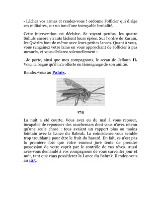 - Lâchez vos armes et rendez-vous ! ordonne l'officier qui dirige
ces militaires, sur un ton d'une incroyable brutalité.
Cette intervention est décisive. Se voyant perdus, les quatre
Suhuls encore vivants lâchent leurs épées. Sur l'ordre de Karam,
les Qwizirs font de même avec leurs petites lances. Quant à vous,
vous rengainez votre lame en vous approchant de l'officier à pas
mesurés, et vous déclarez solennellement :
- Je porte, ainsi que mes compagnons, le sceau de Jelloun II.
Voici la bague qu'il m'a offerte en témoignage de son amitié.
Rendez-vous au Palais.
174
La nuit a été courte. Vous avez eu du mal à vous reposer,
incapable de repousser des cauchemars dont vous n'avez retenu
qu'une seule chose : tous avaient un rapport plus ou moins
lointain avec la Lance du Babrak. La coïncidence vous semble
trop troublante pour être le fruit du hasard. En fait, ce n'est pas
la première fois que votre ennemi juré tente de prendre
possession de votre esprit par le contrôle de vos rêves. Aussi
avez-vous demandé à vos compagnons de vous surveiller jour et
nuit, tant que vous posséderez la Lance du Babrak. Rendez-vous
au 125.
 