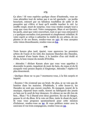 175
Ça alors ! Si vous espériez quelque chose d'inattendu, vous ne
vous attendiez tout de même pas à un tel spectacle : un jardin
luxuriant, entouré par un fabuleux tourbillon de sable et de
poussière qui s'élève si haut qu'il semble toucher le ciel. Le
souffle coupé, muet de surprise, vous vous rendez compte tout à
coup que vous êtes seul. Votre compagnon, Shan et ses Qwizirs,
les jaerls, ainsi que votre couverture, tout ce qui vous entourait il
y a quelques secondes s'est purement et simplement volatilisé. Si
votre esprit se refuse à admettre la réalité de ces arbres, de ces
plantes et de ces fleurs, rendez-vous au 157. Si vous acceptez
cette vision étourdissante, rendez-vous au 64.
176
Trois heures plus tard, épuisé, vous apercevez les premiers
arbres de l'oasis et les toits des maisons blanches des Daoodes,
du sommet d'une haute dune, à la lumière d'un ciel étoilé et
d'Alia, la lune rousse du monde d'Orchha.
- Attendez ! déclare Karam alors que vous vous apprêtez à
descendre la pente, impatient de jouir du bain, du repas et du lit
auxquels vous pensez depuis si longtemps. Attendez ! répète-t-il
plus doucement.
- Quelque chose ne va pas ? murmurez-vous, à la fois surpris et
inquiet.
- Écoutez ! On n'entend pas un bruit. De plus, je ne vois pas de
lumière dans les maisons. D'habitude, à cette heure-ci, les
Daoodes ne sont pas encore couchés. Ils mangent, jouent de la
musique, réparent leurs outils, tissent ou fabriquent des jouets
en bois sur le seuil de leur demeure. Ce silence ne me dit rien de
bon... Shan ! Va à Daood avec deux guerriers. En cas de danger,
pousse le cri du dhon. Si la voie est libre, imite le chant du jaerl.
Si vous vous proposez spontanément pour cette mission
d'éclaireur, rendez-vous au 91. Si vous préférez rester avec la
caravane et vos trois compagnons, rendez-vous au 35.
 