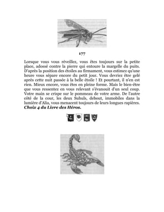 177
Lorsque vous vous réveillez, vous êtes toujours sur la petite
place, adossé contre la pierre qui entoure la margelle du puits.
D'après la position des étoiles au firmament, vous estimez qu'une
heure vous sépare encore du petit jour. Vous devriez être gelé
après cette nuit passée à la belle étoile ! Et pourtant, il n'en est
rien. Mieux encore, vous êtes en pleine forme. Mais le bien-être
que vous ressentez en vous relevant s'évanouit d'un seul coup.
Votre main se crispe sur le pommeau de votre arme. De l'autre
côté de la cour, les deux Suhuls, debout, immobiles dans la
lumière d'Alia, vous menacent toujours de leurs longues rapières.
Choix 4 du Livre des Héros.
 