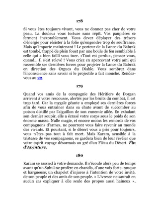 178
Si vous êtes toujours vivant, vous ne donnez pas cher de votre
peau. La douleur vous torture sans répit. Vos paupières se
ferment inexorablement. Vous devez déployer des trésors
d'énergie pour résister à la folie qu'engendre trop de souffrance.
Mais qu'importe maintenant ! Le porteur de la Lance du Babrak
est tombé, frappé de plein fouet par une boule de feu semblable à
celle qui a bien failli vous tuer. «Tout est perdu», pensez-vous,
quand... Il s'est relevé ! Vous criez en apercevant votre ami qui
rassemble ses dernières forces pour projeter la Lance du Babrak
en direction des Orgues du Diable. Vous sombrez dans
l'inconscience sans savoir si le projectile a fait mouche. Rendez-
vous au 22.
179
Quand vos amis de la compagnie des Héritiers de Dorgan
arrivent à votre rescousse, alertés par les bruits du combat, il est
trop tard. Car la mygale géante a employé ses dernières forces
afin de vous entraîner dans sa chute avant de succomber au
poison distillé par l'aiguillon de son ennemie ailée. En exhalant
son dernier soupir, elle a écrasé votre corps sous le poids de son
énorme masse. Nulle magie, et encore moins les remords de vos
compagnons d'armes, ne pourront vous faire revenir au monde
des vivants. Et pourtant, si le désert vous a pris pour toujours,
vous n'êtes pas tout à fait mort. Mais Karam, sensible à la
tristesse de vos compagnons, se gardera bien de leur révéler que
votre esprit voyage désormais au gré d'un Fléau du Désert. Fin
d'Aventure.
180
Karam se rassied à votre demande. Il s'écoule alors peu de temps
avant qu'un Suhul ne profère en chandis, d'une voix forte, rauque
et hargneuse, un chapelet d'injures à l'intention de votre invité,
de son peuple et des amis de son peuple. « L'ivresse ne saurait en
aucun cas expliquer à elle seule des propos aussi haineux »,
 